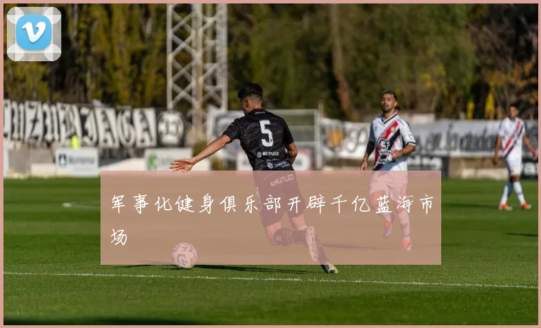 军事化健身俱乐部开辟千亿蓝海市场