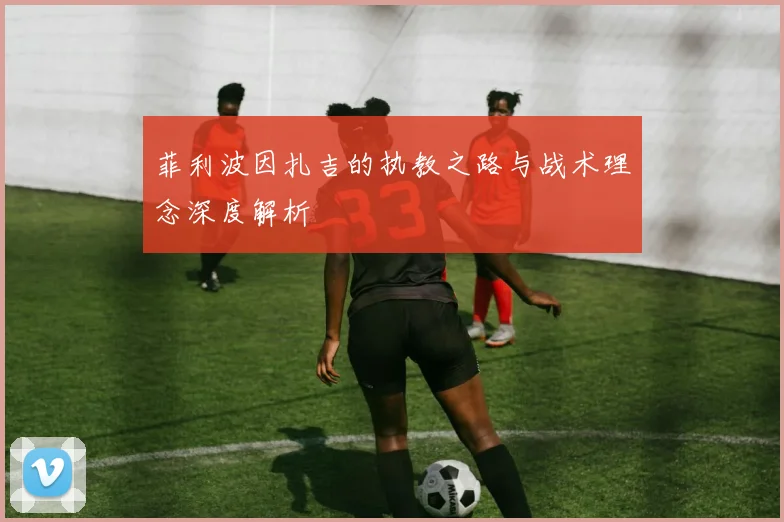菲利波因扎吉的执教之路与战术理念深度解析