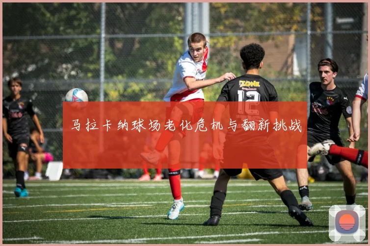 马拉卡纳球场老化危机与翻新挑战
