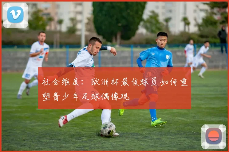社会维度：欧洲杯最佳球员如何重塑青少年足球偶像观