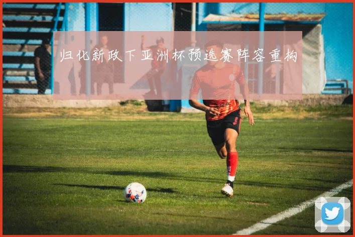 归化新政下亚洲杯预选赛阵容重构