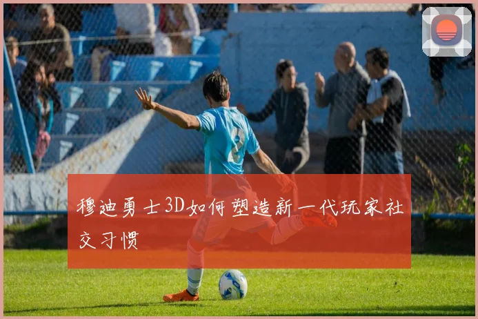 穆迪勇士3D如何塑造新一代玩家社交习惯