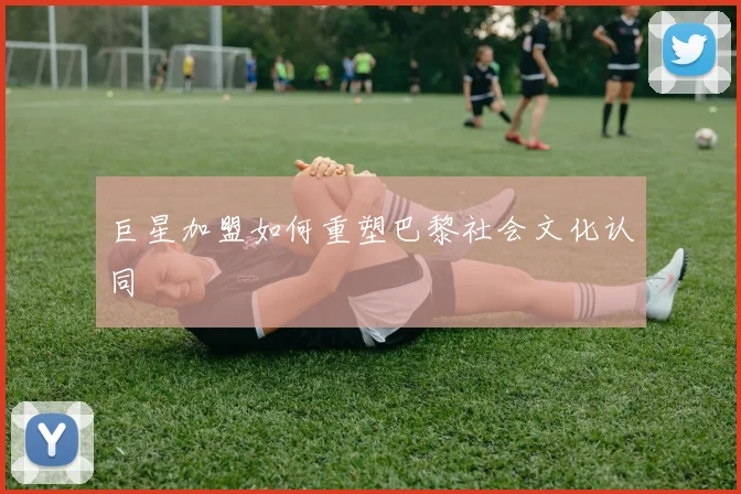 巨星加盟如何重塑巴黎社会文化认同