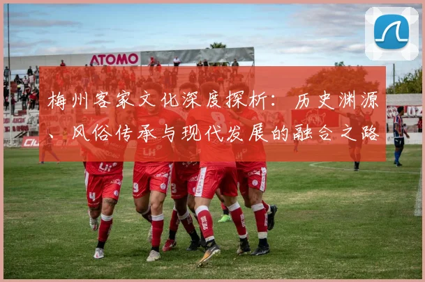 梅州客家文化深度探析：历史渊源、风俗传承与现代发展的融合之路