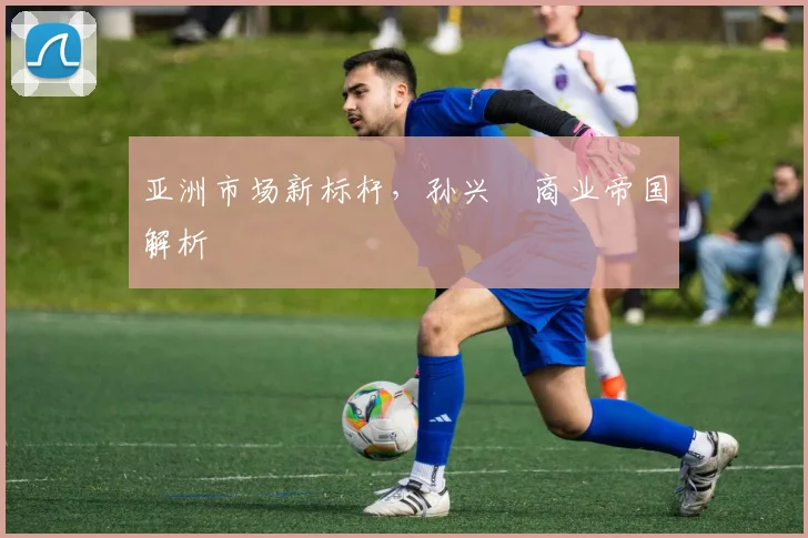 亚洲市场新标杆，孙兴慜商业帝国解析