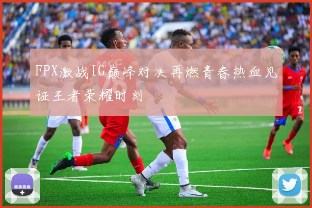 FPX激战IG巅峰对决再燃青春热血见证王者荣耀时刻