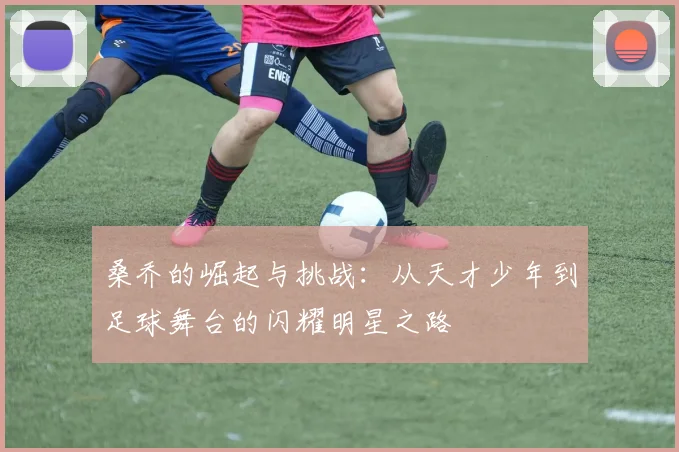 桑乔的崛起与挑战：从天才少年到足球舞台的闪耀明星之路