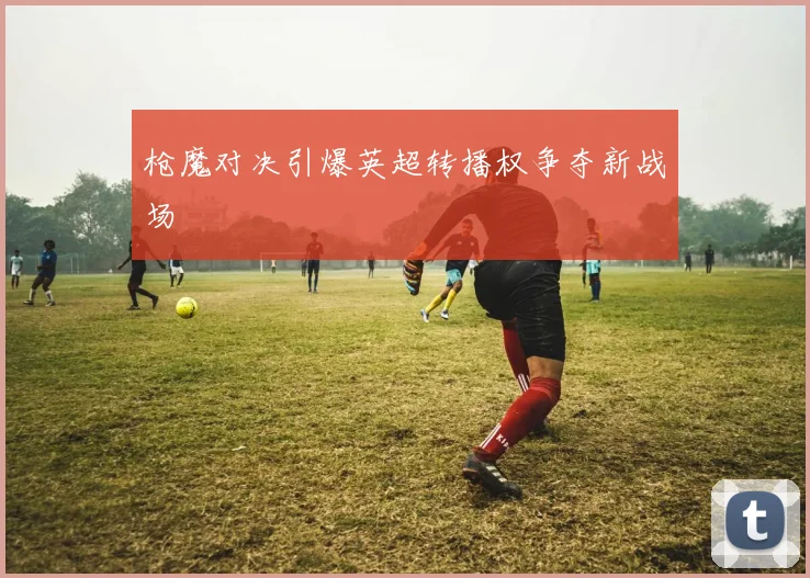 枪魔对决引爆英超转播权争夺新战场