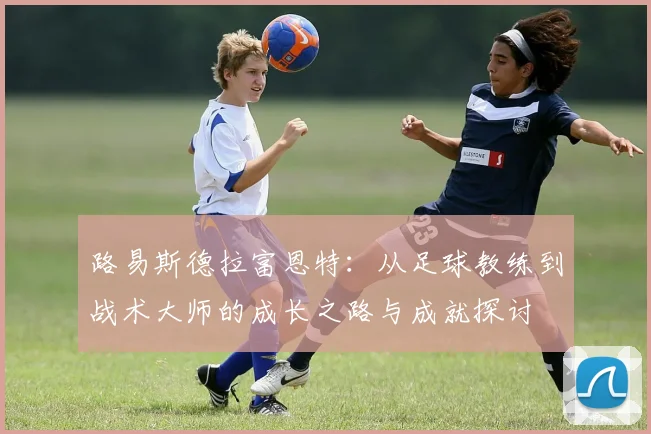 路易斯德拉富恩特：从足球教练到战术大师的成长之路与成就探讨