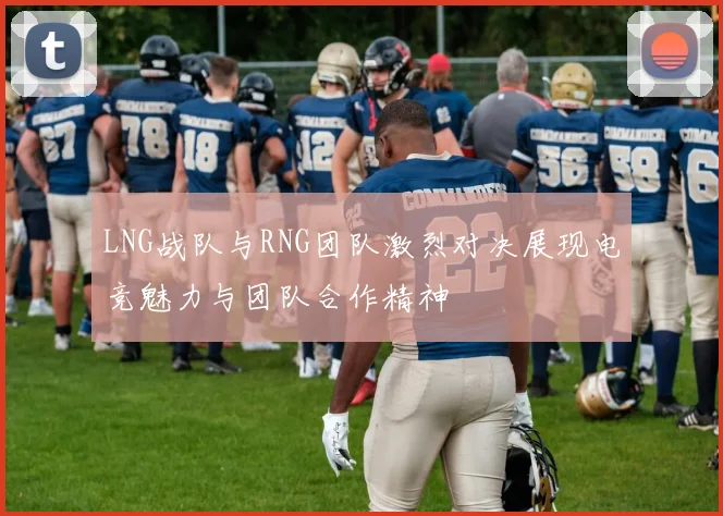 LNG战队与RNG团队激烈对决展现电竞魅力与团队合作精神